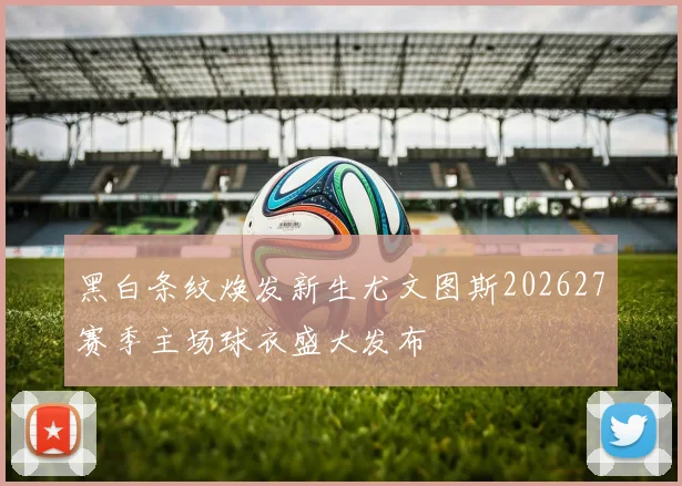 黑白条纹焕发新生尤文图斯202627赛季主场球衣盛大发布