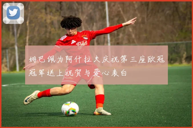 姆巴佩为阿什拉夫庆祝第三座欧冠冠军送上祝贺与爱心表白