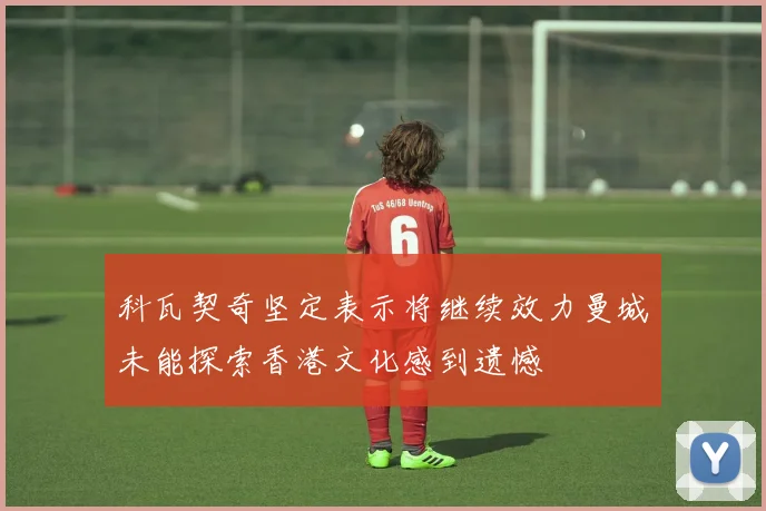 科瓦契奇坚定表示将继续效力曼城未能探索香港文化感到遗憾