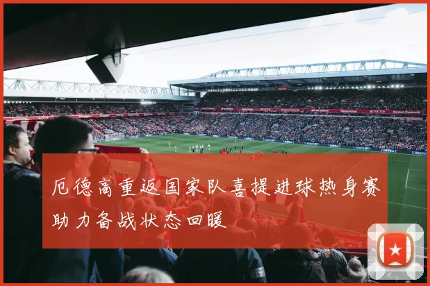 厄德高重返国家队喜提进球热身赛助力备战状态回暖
