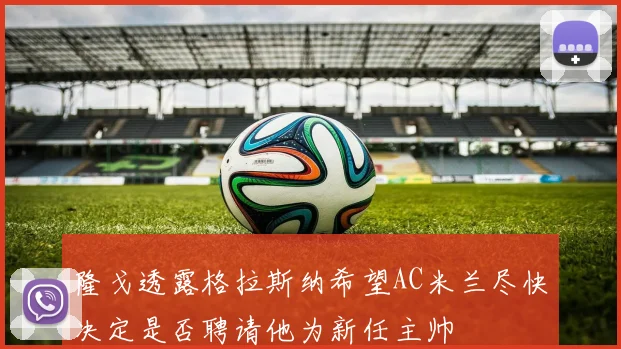 隆戈透露格拉斯纳希望AC米兰尽快决定是否聘请他为新任主帅