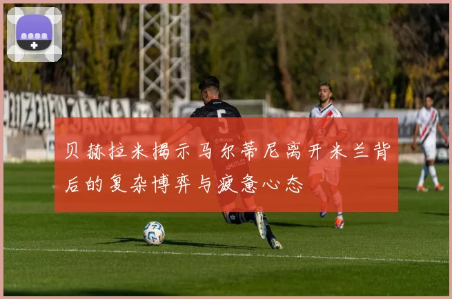 贝赫拉米揭示马尔蒂尼离开米兰背后的复杂博弈与疲惫心态