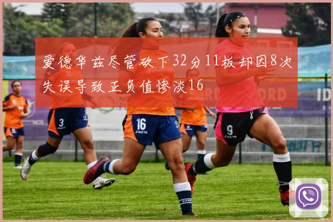 爱德华兹尽管砍下32分11板却因8次失误导致正负值惨淡16