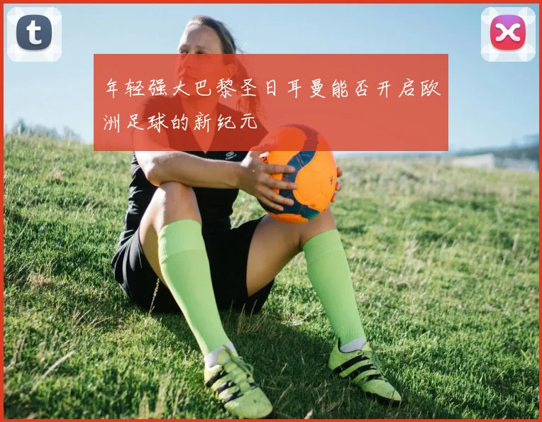 年轻强大巴黎圣日耳曼能否开启欧洲足球的新纪元
