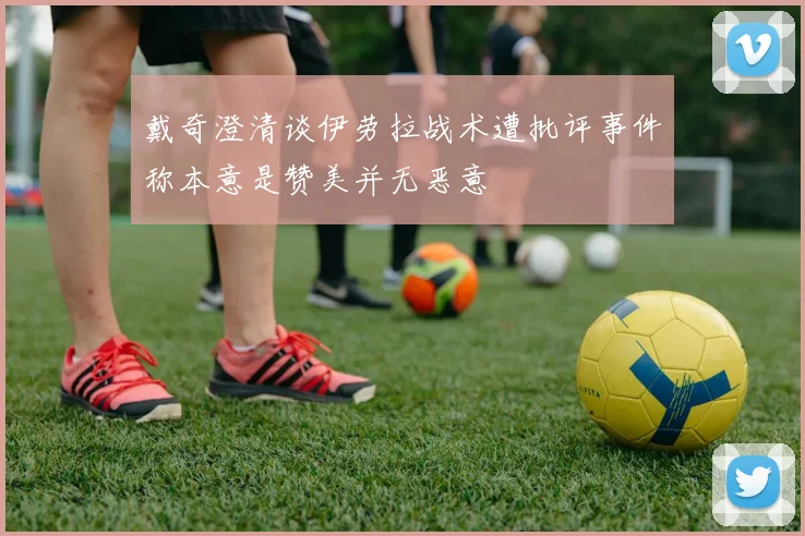 戴奇澄清谈伊劳拉战术遭批评事件称本意是赞美并无恶意