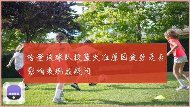 哈登谈球队投篮失准原因疲劳是否影响表现成疑问