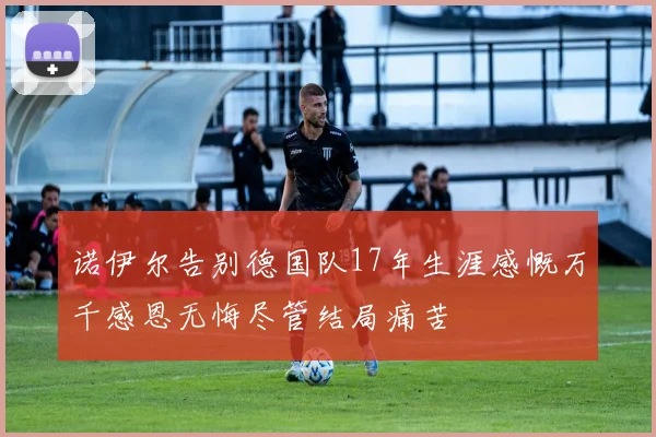 诺伊尔告别德国队17年生涯感慨万千感恩无悔尽管结局痛苦