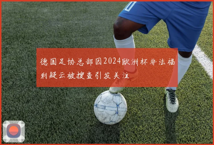 德国足协总部因2024欧洲杯非法福利疑云被搜查引发关注