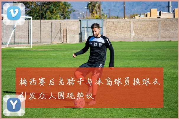 梅西赛后光膀子与冰岛球员换球衣引发众人围观热议
