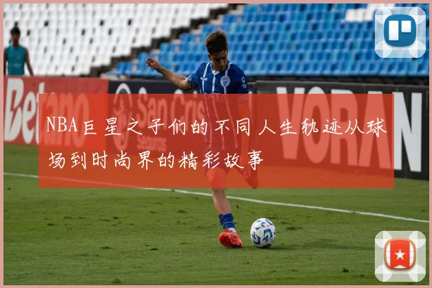 NBA巨星之子们的不同人生轨迹从球场到时尚界的精彩故事