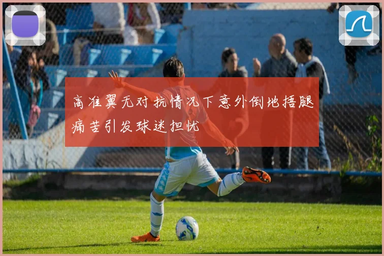 高准翼无对抗情况下意外倒地捂腿痛苦引发球迷担忧
