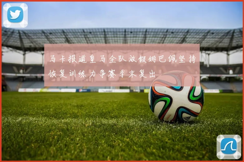 马卡报道皇马全队放假姆巴佩坚持恢复训练力争赛季末复出