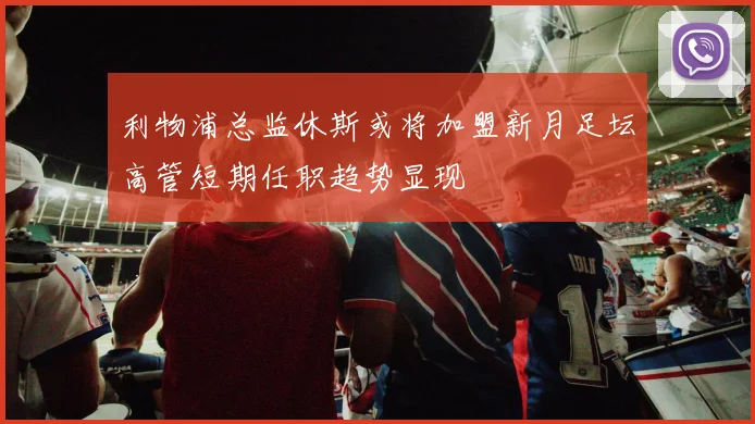 利物浦总监休斯或将加盟新月足坛高管短期任职趋势显现
