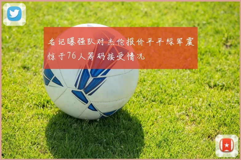 名记曝强队对杰伦报价平平绿军震惊于76人筹码接受情况