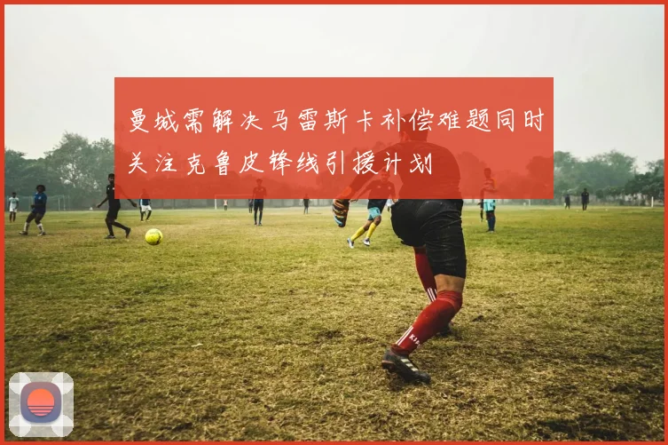 曼城需解决马雷斯卡补偿难题同时关注克鲁皮锋线引援计划