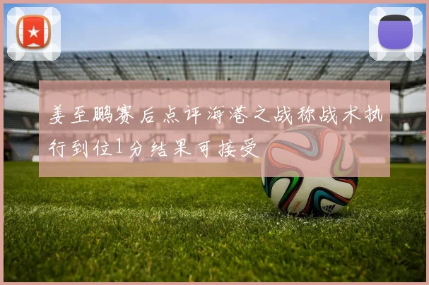 姜至鹏赛后点评海港之战称战术执行到位1分结果可接受