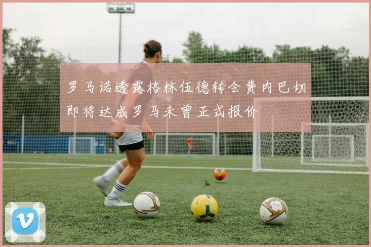 罗马诺透露格林伍德转会费内巴切即将达成罗马未曾正式报价
