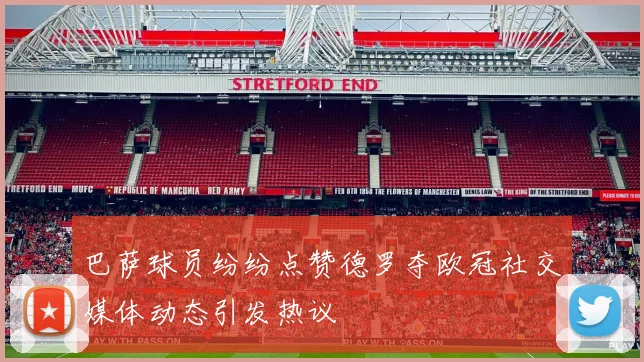 巴萨球员纷纷点赞德罗夺欧冠社交媒体动态引发热议