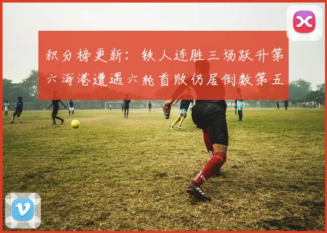 积分榜更新：铁人连胜三场跃升第六海港遭遇六轮首败仍居倒数第五
