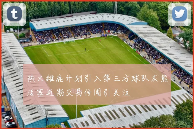 热火雄鹿计划引入第三方球队灰熊活塞近期交易传闻引关注