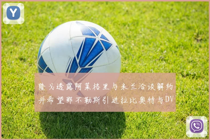 隆戈透露阿莱格里与米兰洽谈解约并希望那不勒斯引进拉比奥特与DV9