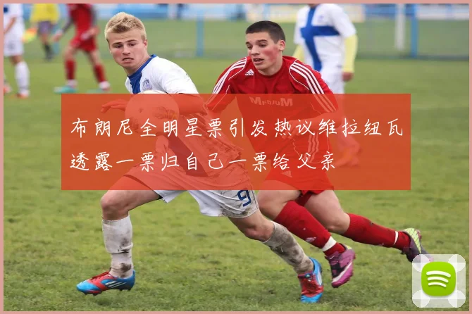 布朗尼全明星票引发热议维拉纽瓦透露一票归自己一票给父亲