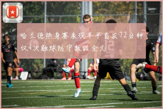 哈兰德热身赛表现平平首发72分钟仅4次触球防守数据全无