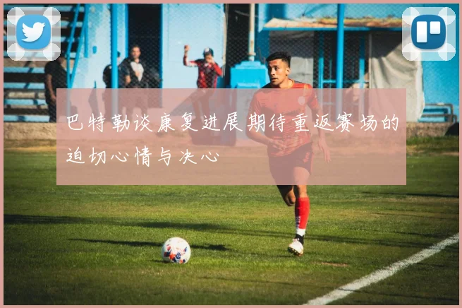 巴特勒谈康复进展期待重返赛场的迫切心情与决心