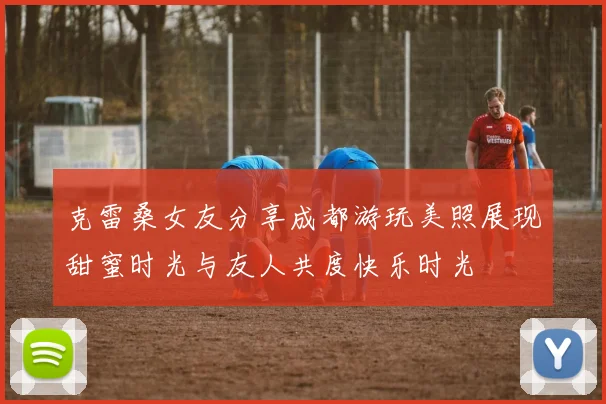 克雷桑女友分享成都游玩美照展现甜蜜时光与友人共度快乐时光