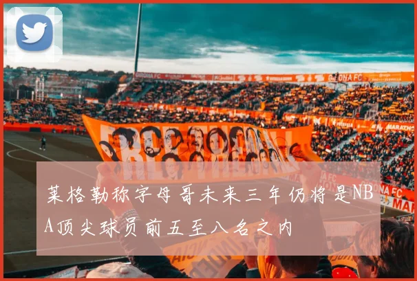 莱格勒称字母哥未来三年仍将是NBA顶尖球员前五至八名之内